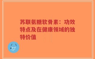 苏联氨糖软骨素：功效特点及在健康领域的独特价值