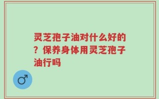灵芝孢子油对什么好的？保养身体用灵芝孢子油行吗
