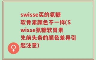 swisse买的氨糖软骨素颜色不一样(Swisse氨糖软骨素先前头条的颜色差异引起注意)