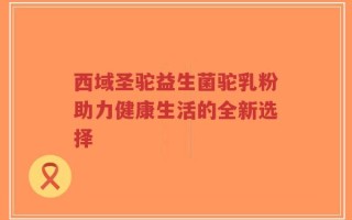 西域圣驼益生菌驼乳粉助力健康生活的全新选择