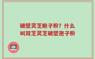 破壁灵芝鲍子粉？什么叫双芝灵芝破壁孢子粉
