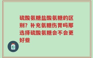 硫酸氨糖盐酸氨糖的区别？补充氨糖伤胃吗那选择硫酸氨糖会不会更好些