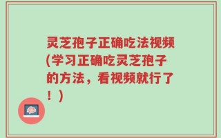 灵芝孢子正确吃法视频(学习正确吃灵芝孢子的方法，看视频就行了！)