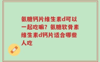 氨糖钙片维生素d可以一起吃嘛？氨糖软骨素维生素d钙片适合哪些人吃