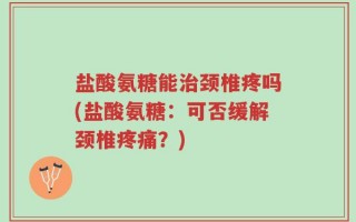 盐酸氨糖能治颈椎疼吗(盐酸氨糖：可否缓解颈椎疼痛？)