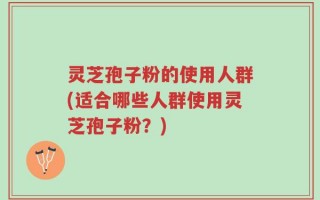 灵芝孢子粉的使用人群(适合哪些人群使用灵芝孢子粉？)