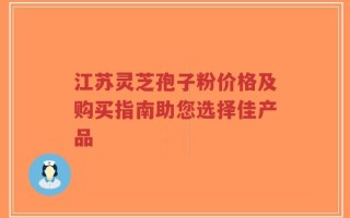 江苏灵芝孢子粉价格及购买指南助您选择佳产品