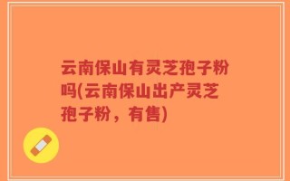 云南保山有灵芝孢子粉吗(云南保山出产灵芝孢子粉，有售)