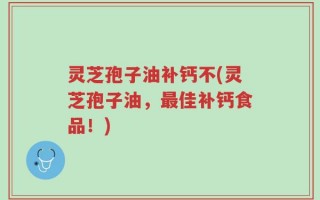 灵芝孢子油补钙不(灵芝孢子油，最佳补钙食品！)