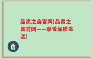 品高之鑫官网(品高之鑫官网——享受品质生活)