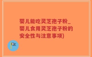 婴儿能吃灵芝孢子粉_婴儿食用灵芝孢子粉的安全性与注意事项)