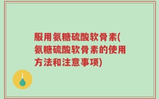 服用氨糖硫酸软骨素(氨糖硫酸软骨素的使用方法和注意事项)