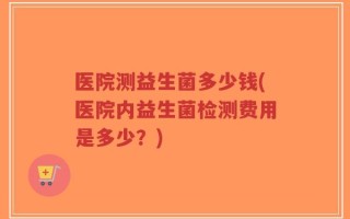 医院测益生菌多少钱(医院内益生菌检测费用是多少？)