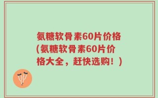 氨糖软骨素60片价格(氨糖软骨素60片价格大全，赶快选购！)