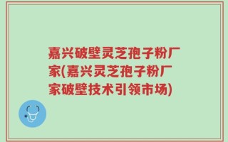 嘉兴破壁灵芝孢子粉厂家(嘉兴灵芝孢子粉厂家破壁技术引领市场)