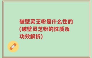 破壁灵芝粉是什么性的(破壁灵芝粉的性质及功效解析)