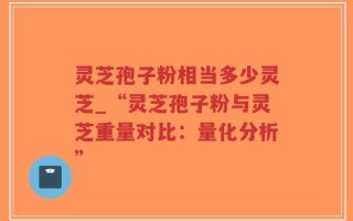 灵芝孢子粉相当多少灵芝_“灵芝孢子粉与灵芝重量对比：量化分析”