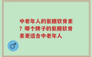 中老年人的氨糖软骨素？哪个牌子的氨糖软骨素更适合中老年人