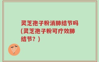 灵芝孢子粉消肺结节吗(灵芝孢子粉可疗效肺结节？)