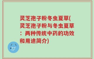 灵芝孢子粉冬虫夏草(灵芝孢子粉与冬虫夏草：两种传统中药的功效和用途简介)