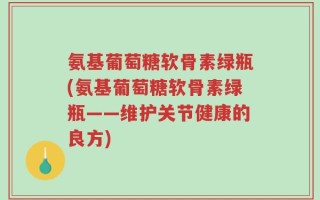 氨基葡萄糖软骨素绿瓶(氨基葡萄糖软骨素绿瓶——维护关节健康的良方)