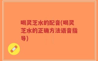 喝灵芝水的配音(喝灵芝水的正确方法语音指导)