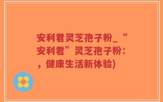 安利君灵芝孢子粉_“安利君”灵芝孢子粉：，健康生活新体验)