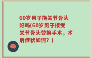 60岁男子换关节骨头好吗(60岁男子接受关节骨头替换手术，术后症状如何？)