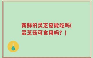 新鲜的灵芝菇能吃吗(灵芝菇可食用吗？)