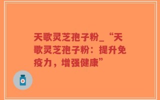 天歌灵芝孢子粉_“天歌灵芝孢子粉：提升免疫力，增强健康”