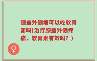 膝盖外侧痛可以吃软骨素吗(治疗膝盖外侧疼痛，软骨素有效吗？)