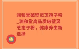 渊和堂破壁灵芝孢子粉_渊和堂高品质破壁灵芝孢子粉，健康养生新选择