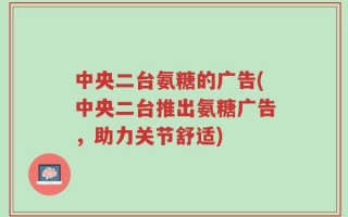 中央二台氨糖的广告(中央二台推出氨糖广告，助力关节舒适)