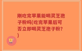 刚吃完苹果能喝灵芝孢子粉吗(吃完苹果后可否立即喝灵芝孢子粉？)