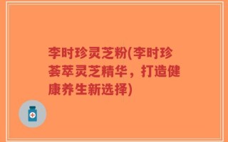 李时珍灵芝粉(李时珍荟萃灵芝精华，打造健康养生新选择)