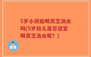 5岁小孩能喝灵芝汤水吗(5岁幼儿是否适宜喝灵芝汤水呢？)