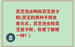 灵芝泡水喝和灵芝孢子粉(灵芝的两种不同食用方式，灵芝泡水和灵芝孢子粉，你更了解哪一种？)
