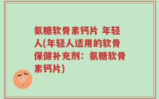 氨糖软骨素钙片 年轻人(年轻人适用的软骨保健补充剂：氨糖软骨素钙片)