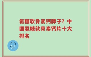 氨糖软骨素钙牌子？中国氨糖软骨素钙片十大排名