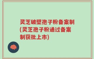 灵芝破壁孢子粉备案制(灵芝孢子粉通过备案制获批上市)