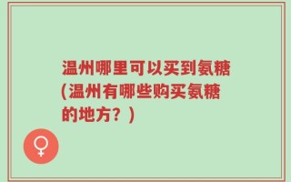 温州哪里可以买到氨糖(温州有哪些购买氨糖的地方？)