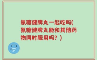氨糖健脾丸一起吃吗(氨糖健脾丸能和其他药物同时服用吗？)