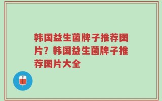 韩国益生菌牌子推荐图片？韩国益生菌牌子推荐图片大全