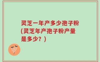 灵芝一年产多少孢子粉(灵芝年产孢子粉产量是多少？)