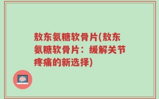 敖东氨糖软骨片(敖东氨糖软骨片：缓解关节疼痛的新选择)