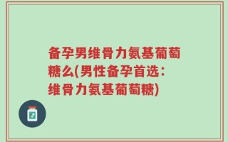 备孕男维骨力氨基葡萄糖么(男性备孕首选：维骨力氨基葡萄糖)