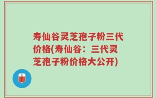 寿仙谷灵芝孢子粉三代价格(寿仙谷：三代灵芝孢子粉价格大公开)