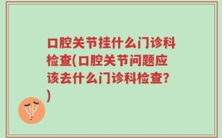 口腔关节挂什么门诊科检查(口腔关节问题应该去什么门诊科检查？)