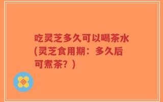 吃灵芝多久可以喝茶水(灵芝食用期：多久后可煮茶？)