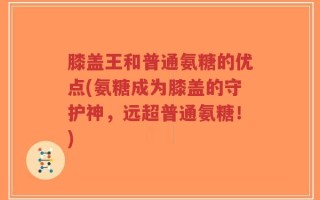 膝盖王和普通氨糖的优点(氨糖成为膝盖的守护神，远超普通氨糖！)
